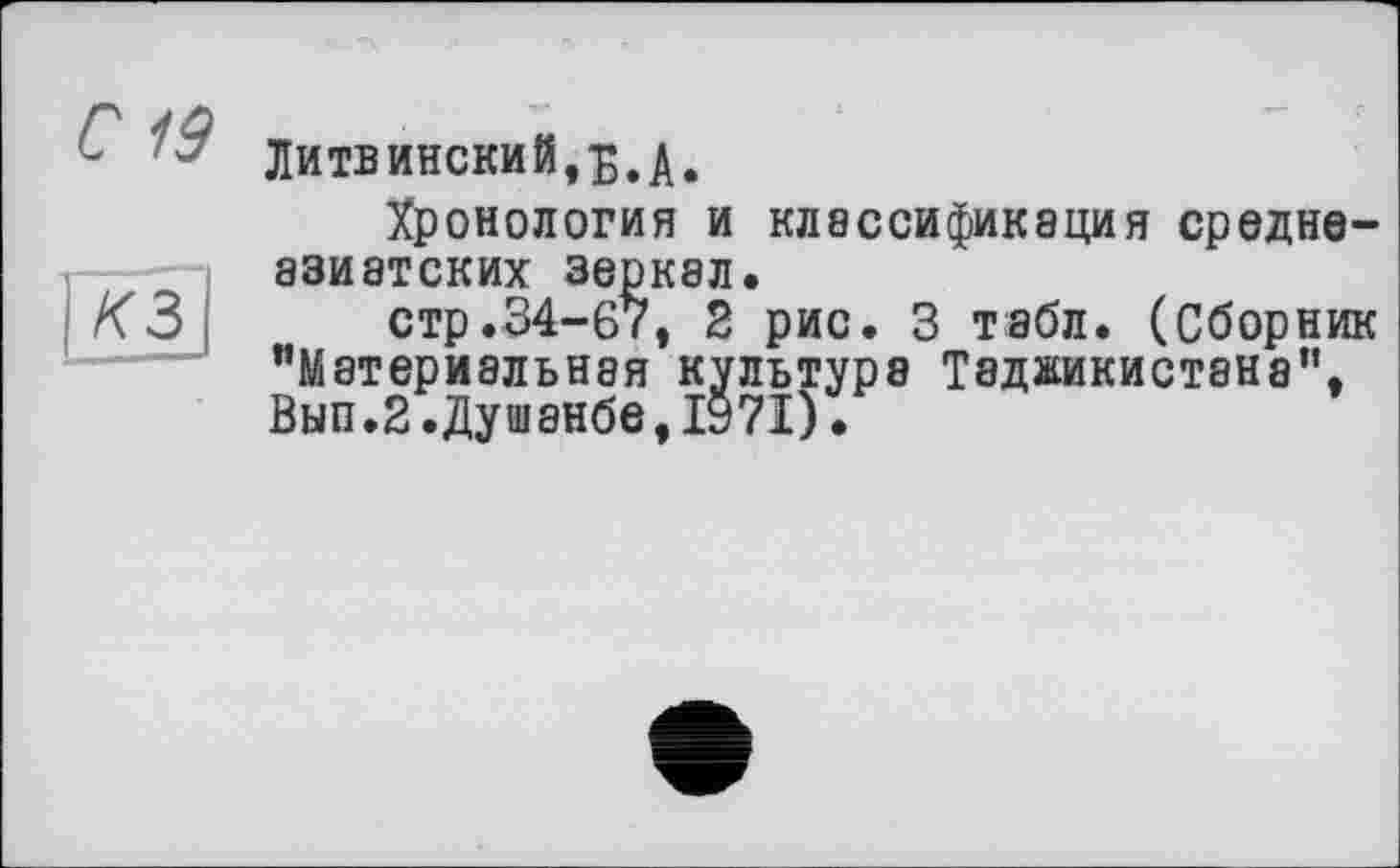 ﻿С 19
Щ]
Литвинский,б.а.
Хронология и классификация среднеазиатских зеркал.
стр.34-67, 2 рис. 3 табл. (Сборник "Материальная культура Таджикистана", Вып.2.Душанбе,1971).